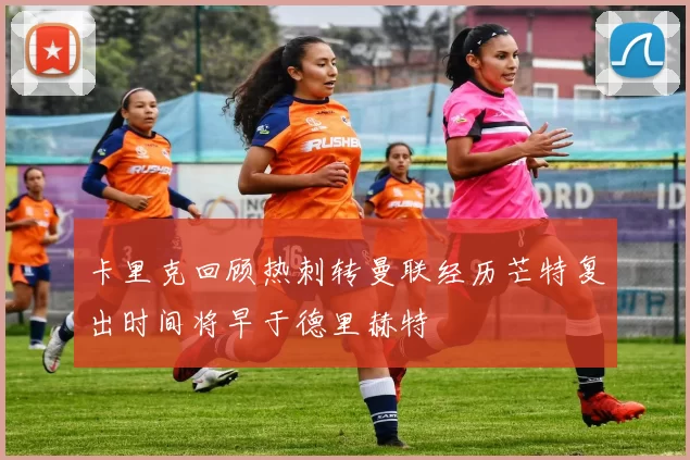 卡里克回顾热刺转曼联经历芒特复出时间将早于德里赫特
