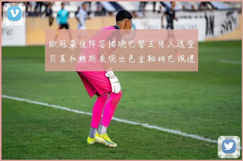 欧冠最佳阵容揭晓巴黎五将入选登贝莱和赖斯表现出色金靴姆巴佩遗憾落选