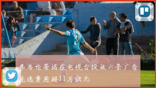 弗洛伦蒂诺在电视台投放六条广告竞选费用超11万欧元