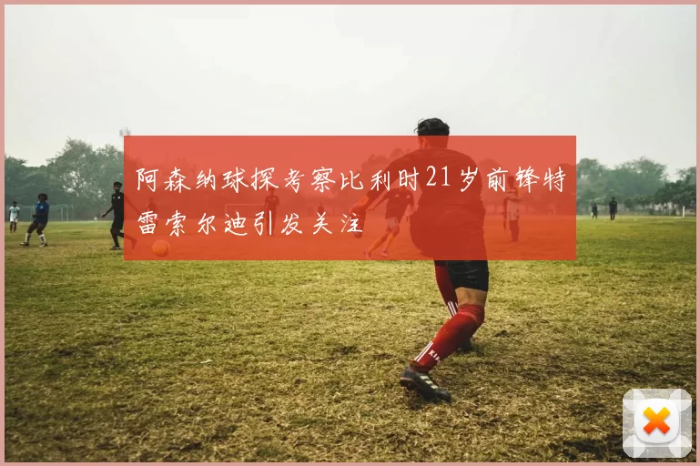 阿森纳球探考察比利时21岁前锋特雷索尔迪引发关注