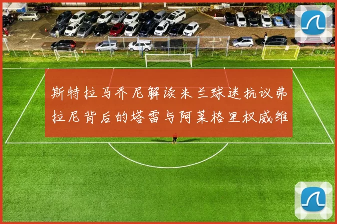 斯特拉马乔尼解读米兰球迷抗议弗拉尼背后的塔雷与阿莱格里权威维护