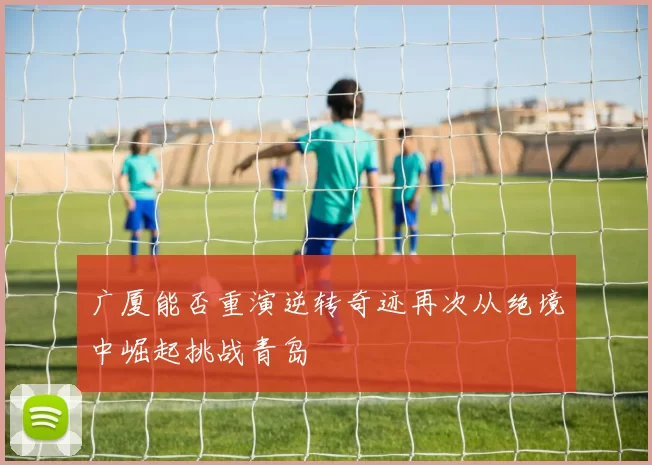广厦能否重演逆转奇迹再次从绝境中崛起挑战青岛