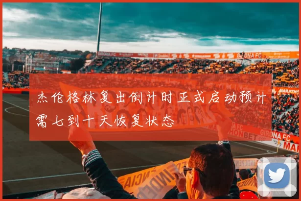 杰伦格林复出倒计时正式启动预计需七到十天恢复状态