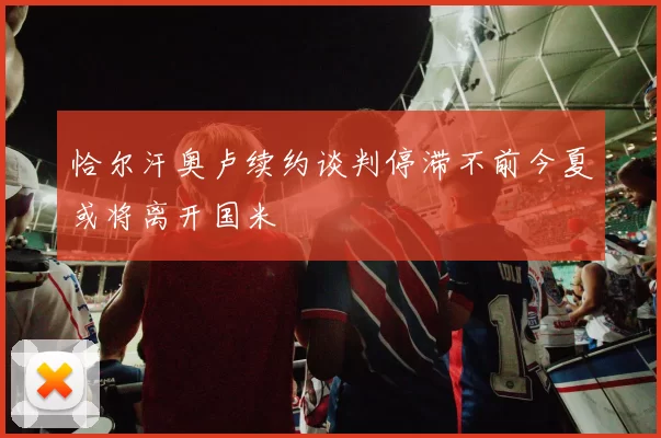 恰尔汗奥卢续约谈判停滞不前今夏或将离开国米