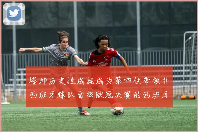 塔帅历史性成就成为第四位带领非西班牙球队晋级欧冠决赛的西班牙教练