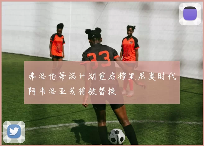 弗洛伦蒂诺计划重启穆里尼奥时代阿韦洛亚或将被替换