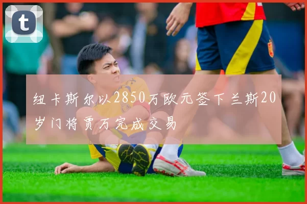 纽卡斯尔以2850万欧元签下兰斯20岁门将贾万完成交易